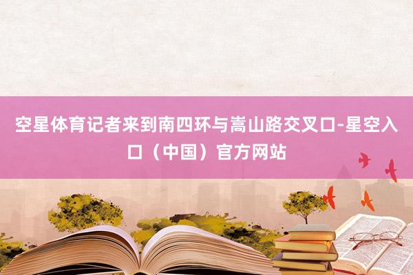 空星体育记者来到南四环与嵩山路交叉口-星空入口(中国)官方网站