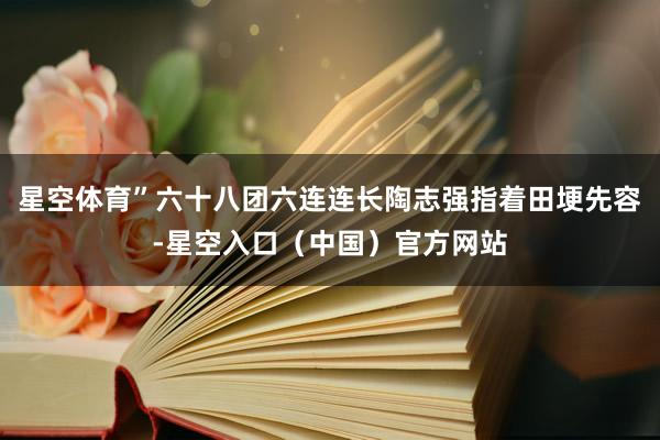 星空体育”六十八团六连连长陶志强指着田埂先容-星空入口(中国)官方网站