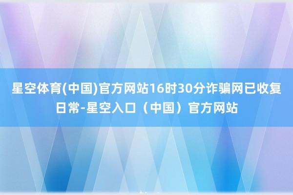 星空体育(中国)官方网站16时30分诈骗网已收复日常-星空入口(中国)官方网站