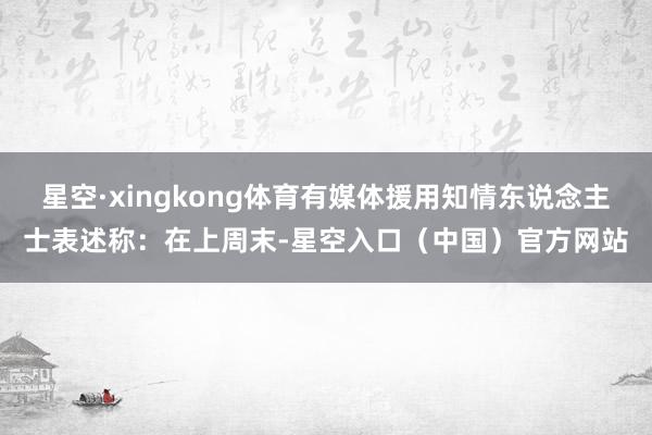星空·xingkong体育有媒体援用知情东说念主士表述称:在上周末-星空入口(中国)官方网站