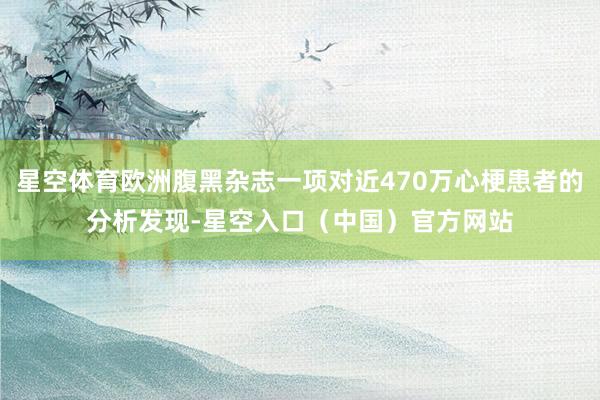 星空体育欧洲腹黑杂志一项对近470万心梗患者的分析发现-星空入口(中国)官方网站
