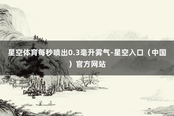 星空体育每秒喷出0.3毫升雾气-星空入口(中国)官方网站