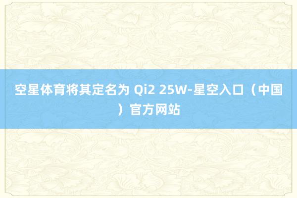 空星体育将其定名为 Qi2 25W-星空入口(中国)官方网站