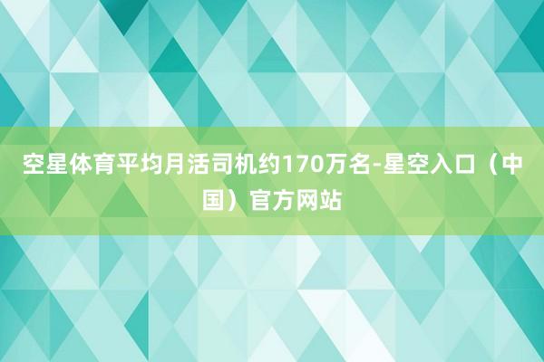 空星体育平均月活司机约170万名-星空入口（中国）官方网站