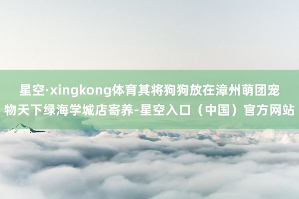 星空·xingkong体育其将狗狗放在漳州萌团宠物天下绿海学城店寄养-星空入口（中国）官方网站