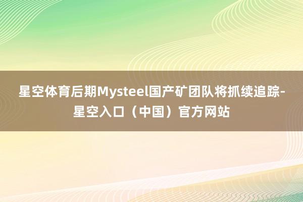 星空体育后期Mysteel国产矿团队将抓续追踪-星空入口（中国）官方网站