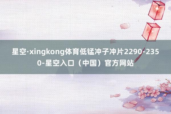 星空·xingkong体育低锰冲子冲片2290-2350-星空入口（中国）官方网站