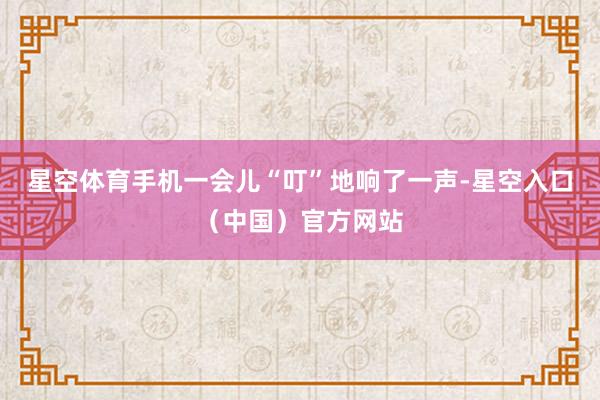 星空体育手机一会儿“叮”地响了一声-星空入口（中国）官方网站