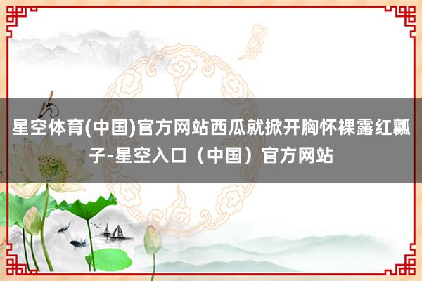 星空体育(中国)官方网站西瓜就掀开胸怀裸露红瓤子-星空入口（中国）官方网站