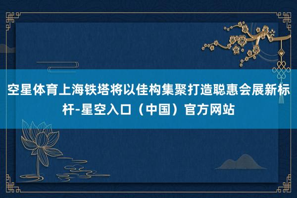 空星体育上海铁塔将以佳构集聚打造聪惠会展新标杆-星空入口（中国）官方网站