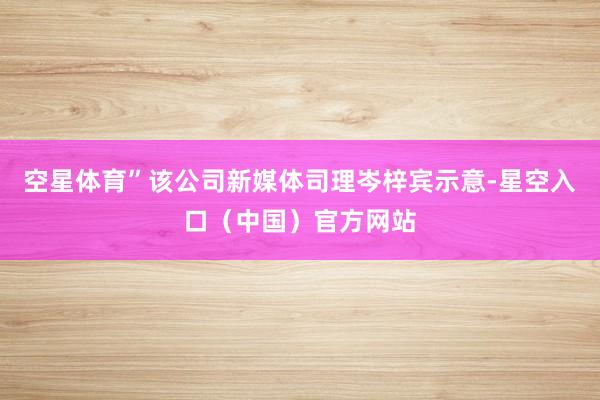 空星体育”该公司新媒体司理岑梓宾示意-星空入口(中国)官方网站