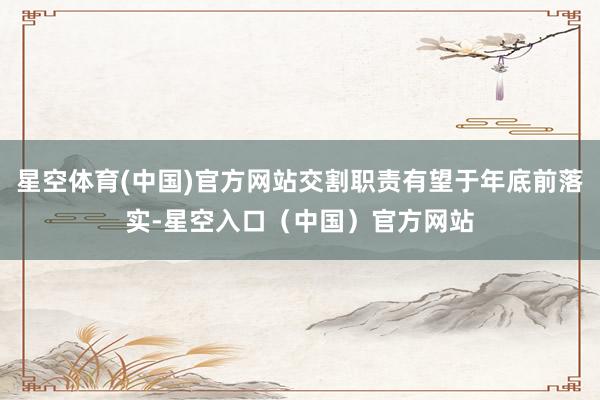 星空体育(中国)官方网站交割职责有望于年底前落实-星空入口(中国)官方网站