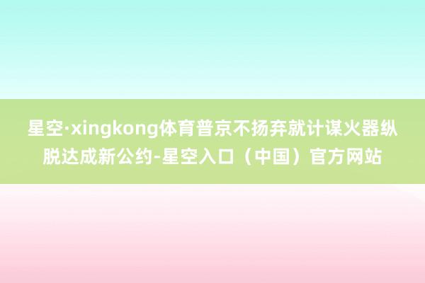 星空·xingkong体育普京不扬弃就计谋火器纵脱达成新公约-星空入口（中国）官方网站