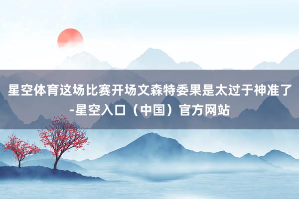 星空体育这场比赛开场文森特委果是太过于神准了-星空入口（中国）官方网站