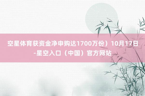 空星体育获资金净申购达1700万份）10月17日-星空入口（中国）官方网站
