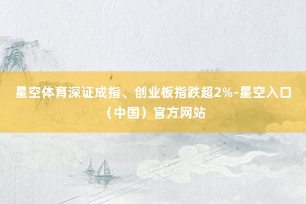 星空体育深证成指、创业板指跌超2%-星空入口（中国）官方网站