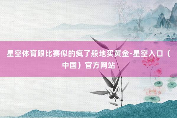 星空体育跟比赛似的疯了般地买黄金-星空入口（中国）官方网站