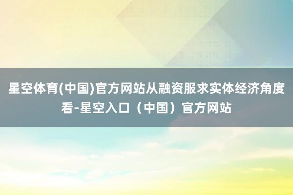 星空体育(中国)官方网站从融资服求实体经济角度看-星空入口（中国）官方网站