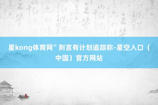 星kong体育网”　　则言有计划追踪称-星空入口（中国）官方网站