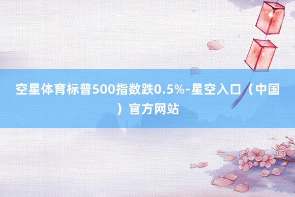 空星体育标普500指数跌0.5%-星空入口（中国）官方网站