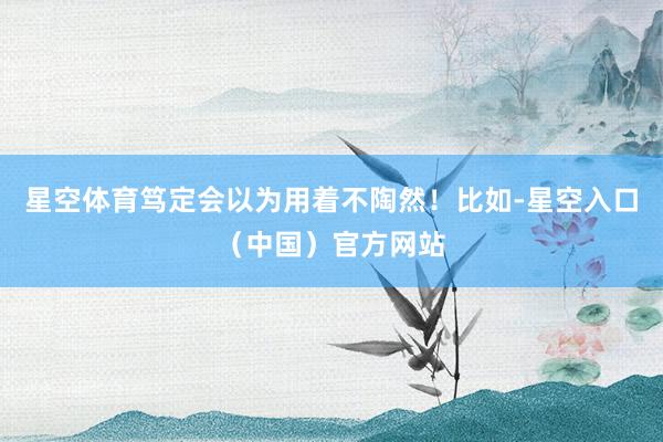 星空体育笃定会以为用着不陶然！比如-星空入口（中国）官方网站