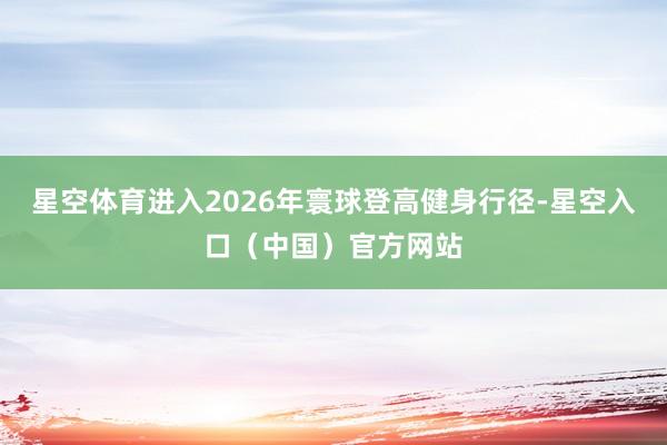 星空体育进入2026年寰球登高健身行径-星空入口（中国）官方网站