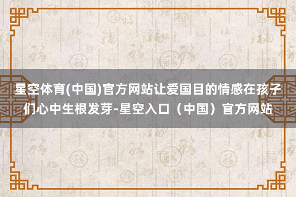 星空体育(中国)官方网站让爱国目的情感在孩子们心中生根发芽-星空入口（中国）官方网站