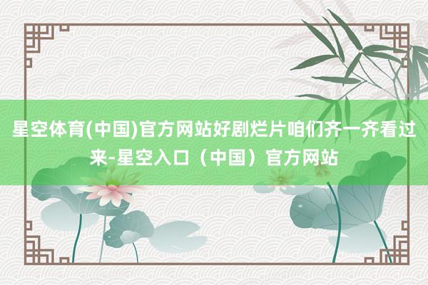 星空体育(中国)官方网站好剧烂片咱们齐一齐看过来-星空入口（中国）官方网站