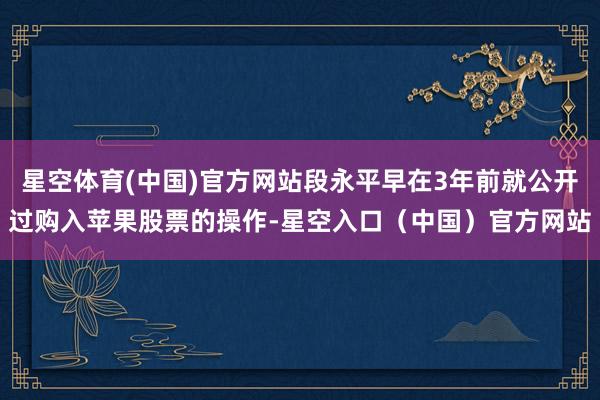星空体育(中国)官方网站段永平早在3年前就公开过购入苹果股票的操作-星空入口（中国）官方网站