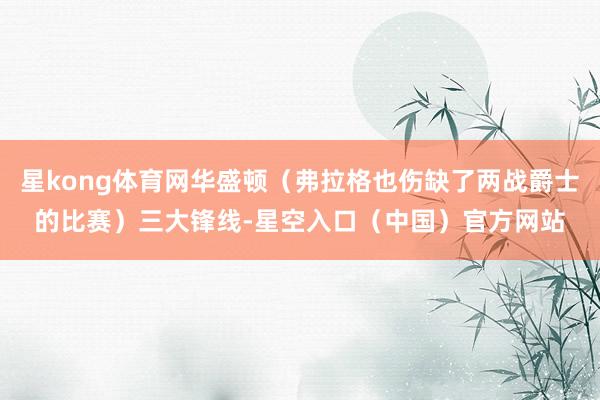 星kong体育网华盛顿（弗拉格也伤缺了两战爵士的比赛）三大锋线-星空入口（中国）官方网站