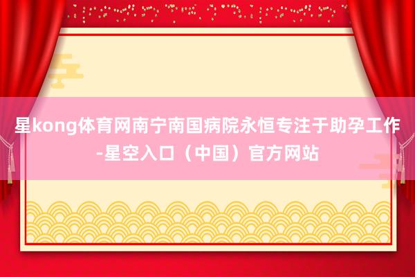 星kong体育网南宁南国病院永恒专注于助孕工作-星空入口（中国）官方网站