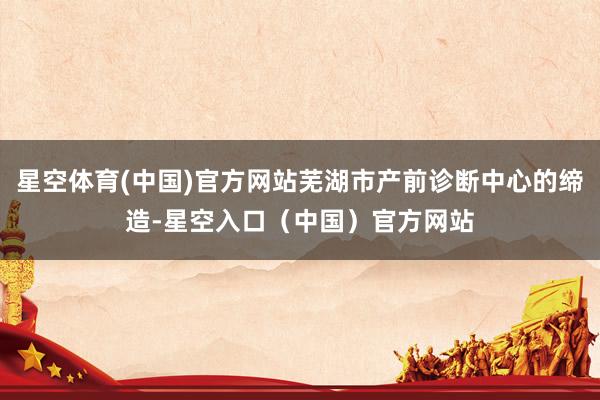 星空体育(中国)官方网站芜湖市产前诊断中心的缔造-星空入口（中国）官方网站