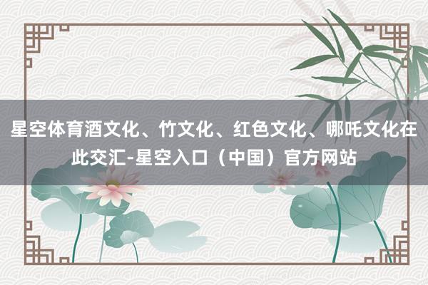 星空体育酒文化、竹文化、红色文化、哪吒文化在此交汇-星空入口（中国）官方网站