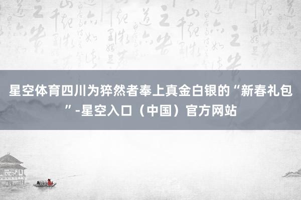 星空体育四川为猝然者奉上真金白银的“新春礼包”-星空入口（中国）官方网站