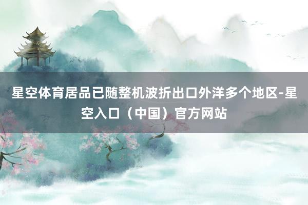 星空体育居品已随整机波折出口外洋多个地区-星空入口（中国）官方网站